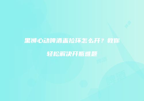 黑狮心动啤酒盖拉环怎么开？教你轻松解决开瓶难题