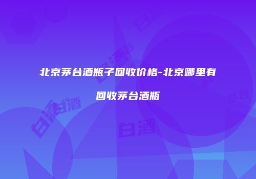 北京茅台酒瓶子回收价格-北京哪里有回收茅台酒瓶
