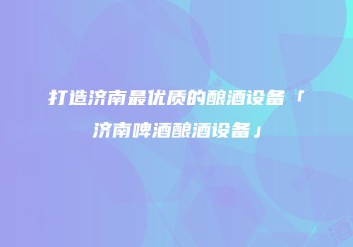 打造济南最优质的酿酒设备「济南啤酒酿酒设备」