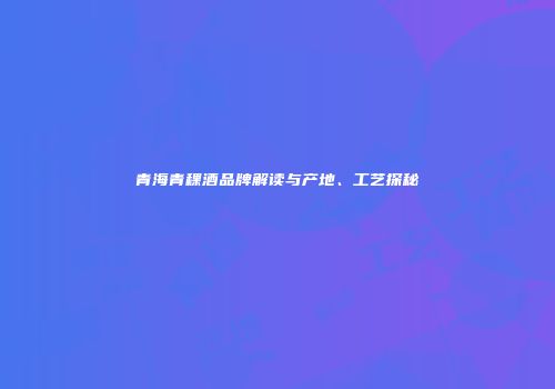 青海青稞酒品牌解读与产地、工艺探秘