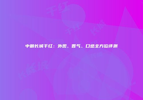 中粮长城干红：外观、香气、口感全方位评测