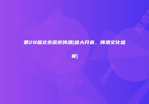 第28届北京燕京啤酒(盛大开幕，啤酒文化盛宴)
