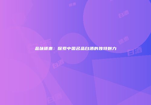 品味德惠：探索中国名品白酒的独特魅力