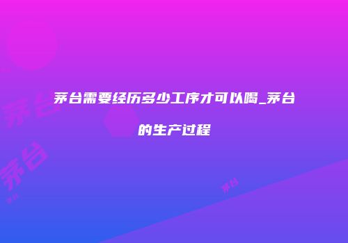 茅台需要经历多少工序才可以喝_茅台的生产过程