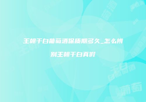 王朝干白葡萄酒保质期多久_怎么辨别王朝干白真假