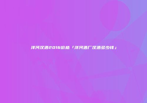 洋河汉酒2016价格「洋河酒厂汉酒多少钱」