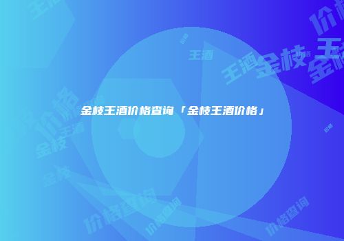 金枝王酒价格查询「金枝王酒价格」