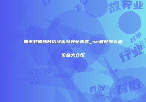 你不知道的背后故事和行业内幕_38度政务义酒价格大介绍
