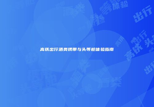 高铁出行酒类携带与头等舱体验指南