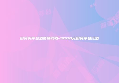 投资买茅台酒能赚钱吗-3000元投资茅台红酒