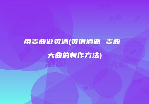 用麦曲做黄酒(黄酒酒曲 麦曲 大曲的制作方法)