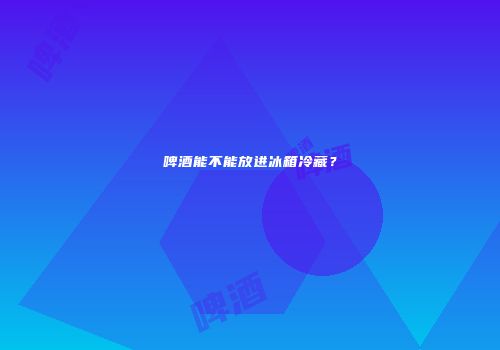 啤酒能不能放进冰箱冷藏？