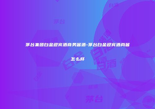 茅台集团白金迎宾酒商务酱酒-茅台白金迎宾酒尚酱怎么样