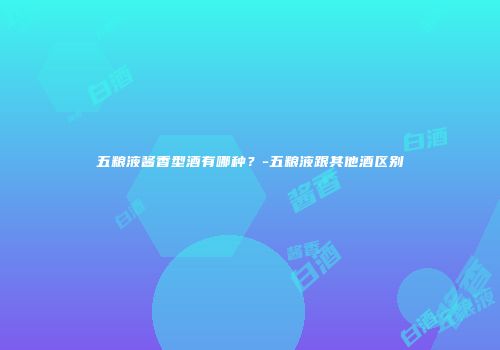五粮液酱香型酒有哪种？-五粮液跟其他酒区别