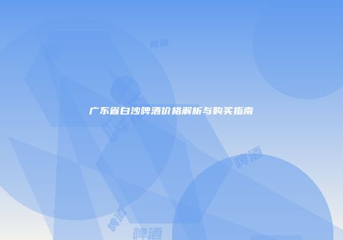 广东省白沙啤酒价格解析与购买指南
