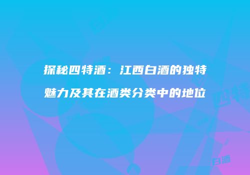 探秘四特酒：江西白酒的独特魅力及其在酒类分类中的地位