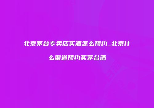 北京茅台专卖店买酒怎么预约_北京什么渠道预约买茅台酒