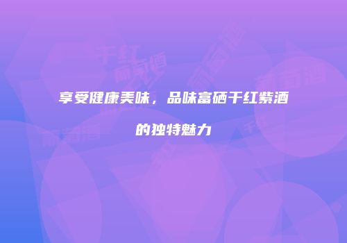 享受健康美味，品味富硒干红紫酒的独特魅力