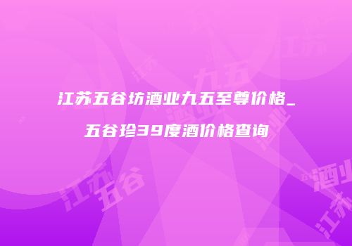 江苏五谷坊酒业九五至尊价格_五谷珍39度酒价格查询