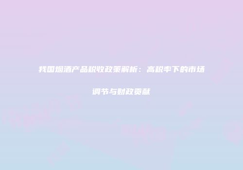 我国烟酒产品税收政策解析：高税率下的市场调节与财政贡献