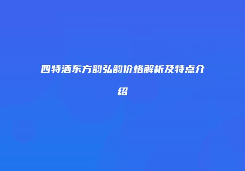 四特酒东方韵弘韵价格解析及特点介绍