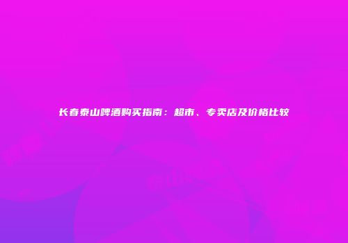 长春泰山啤酒购买指南：超市、专卖店及价格比较