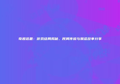 奇趣话题：游戏结局揭秘、民间传说与禁忌故事分享