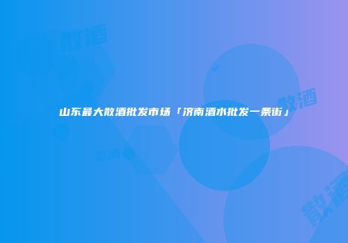 山东最大散酒批发市场「济南酒水批发一条街」