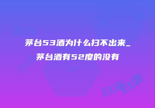 茅台53酒为什么扫不出来_茅台酒有52度的没有