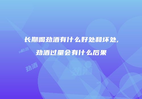 长期喝劲酒有什么好处和坏处,劲酒过量会有什么后果