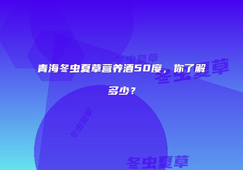 青海冬虫夏草营养酒50度，你了解多少？