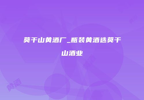 莫干山黄酒厂_瓶装黄酒选莫干山酒业