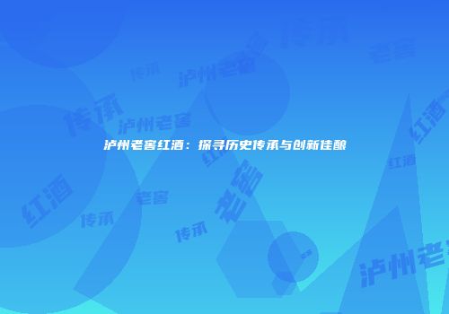 泸州老窖红酒：探寻历史传承与创新佳酿