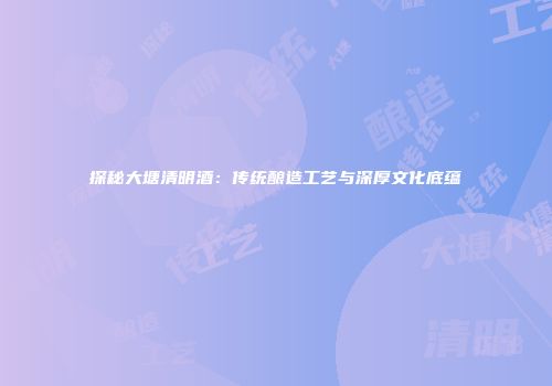 探秘大塘清明酒：传统酿造工艺与深厚文化底蕴