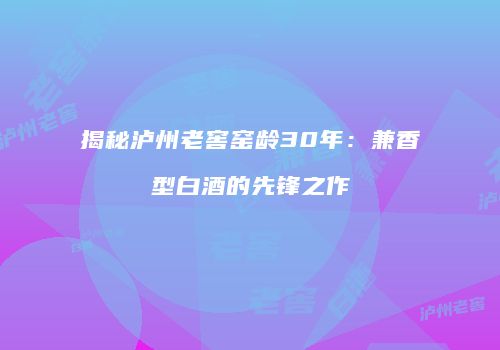 揭秘泸州老窖窑龄30年：兼香型白酒的先锋之作