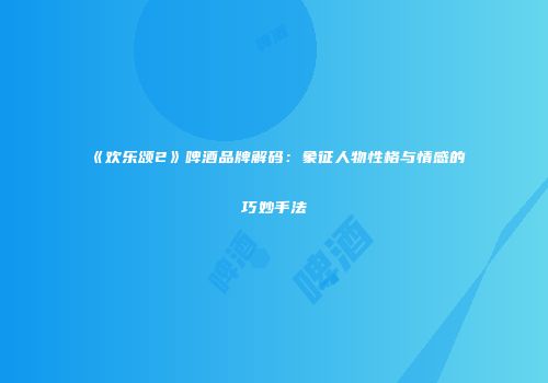 《欢乐颂2》啤酒品牌解码：象征人物性格与情感的巧妙手法