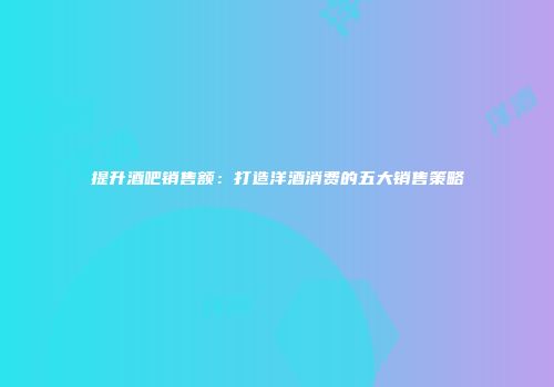 提升酒吧销售额：打造洋酒消费的五大销售策略