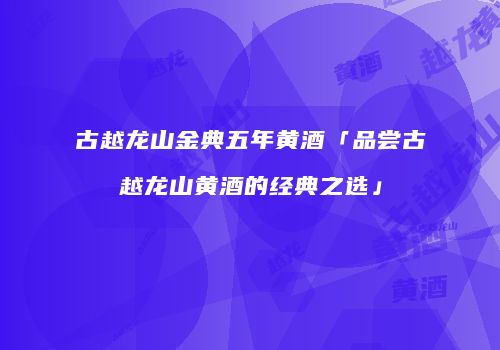 古越龙山金典五年黄酒「品尝古越龙山黄酒的经典之选」