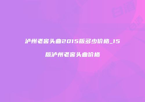 泸州老窖头曲2015版多少价格_15版泸州老窖头曲价格