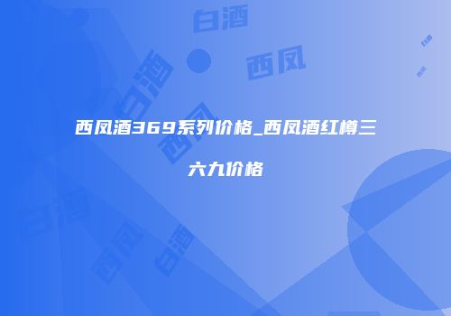西凤酒369系列价格_西凤酒红樽三六九价格