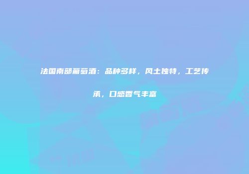 法国南部葡萄酒：品种多样，风土独特，工艺传承，口感香气丰富