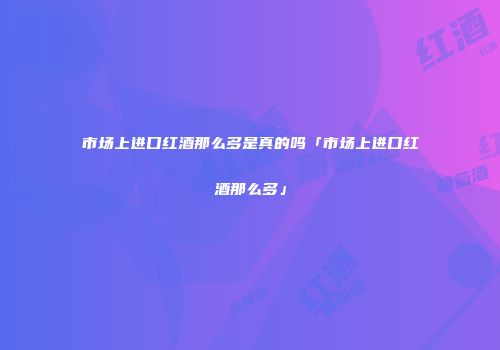 市场上进口红酒那么多是真的吗「市场上进口红酒那么多」