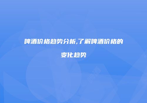 啤酒价格趋势分析,了解啤酒价格的变化趋势