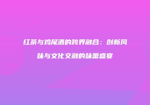 红茶与鸡尾酒的跨界融合：创新风味与文化交融的味蕾盛宴