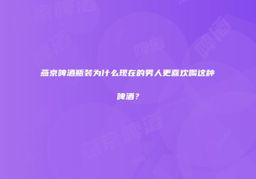 燕京啤酒瓶装为什么现在的男人更喜欢喝这种啤酒？