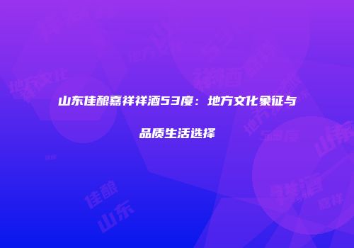 山东佳酿嘉祥祥酒53度：地方文化象征与品质生活选择