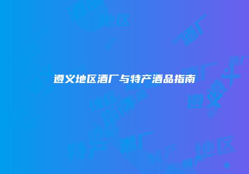 遵义地区酒厂与特产酒品指南