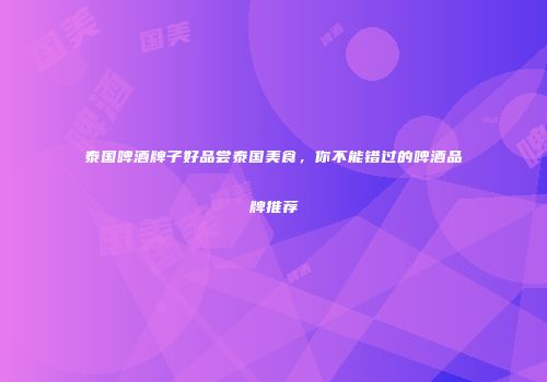 泰国啤酒牌子好品尝泰国美食，你不能错过的啤酒品牌推荐