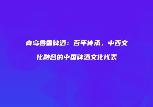 青岛鲁雪啤酒：百年传承，中西文化融合的中国啤酒文化代表