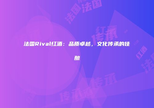 法国Rival红酒：品质卓越，文化传承的佳酿